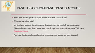PAGE PERSO / HOMEPAGE / PAGE D'ACCUEIL
• Alors vous voulez que votre profil Scholar soit relié à notre école?
• C'est une excellent idée!
• Un lien hypertexte du domaine racine de google.com ou google.fr est inestimable.
(Habituellement, vous devez payer pour que Google se connecte à votre site Web.) voir
Google AdWords
• Plus, c'est fondamentalement la même procédure pour ajouter un page d'accueil,
 
