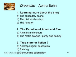 Oroonoko – Aphra Behn
              1. Learning more about the story
              a) The expository scene
              b) The historical context
              c) The narrator

              2. The Paradise of Adam and Eve
              a) Animals and colours
              b) The Noble savage : purity and beauty

                     3. True story or fiction ?
                     a) Anthropological description
                     b) Painting
Réalisé le 7 décembrec) Denouncing Aurélie Prémel
                     2012           colonialism         N°1
 