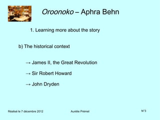 Oroonoko – Aphra Behn

                1. Learning more about the story


       b) The historical context


             → James II, the Great Revolution

             → Sir Robert Howard

             → John Dryden




Réalisé le 7 décembre 2012         Aurélie Prémel   N°3
 