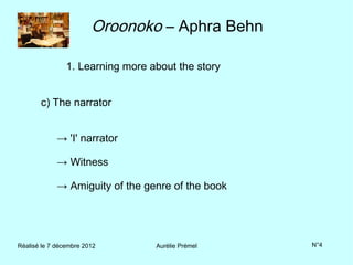 Oroonoko – Aphra Behn

                1. Learning more about the story


       c) The narrator


             → 'I' narrator

             → Witness

             → Amiguity of the genre of the book




Réalisé le 7 décembre 2012        Aurélie Prémel   N°4
 