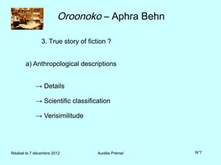 Oroonoko – Aphra Behn

                3. True story of fiction ?


       a) Anthropological descriptions


             → Details

             → Scientific classification

             → Verisimilitude




Réalisé le 7 décembre 2012          Aurélie Prémel   N°7
 