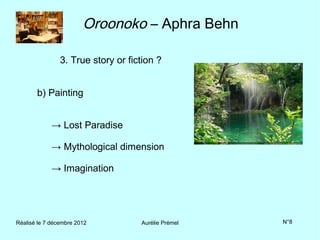 Oroonoko – Aphra Behn

                3. True story or fiction ?


       b) Painting


             → Lost Paradise

             → Mythological dimension

             → Imagination




Réalisé le 7 décembre 2012          Aurélie Prémel   N°8
 