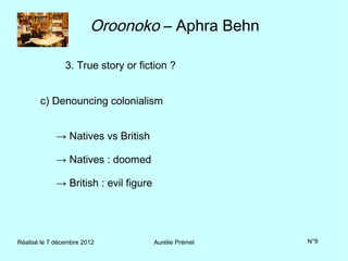 Oroonoko – Aphra Behn

                3. True story or fiction ?


       c) Denouncing colonialism


             → Natives vs British

             → Natives : doomed

             → British : evil figure




Réalisé le 7 décembre 2012             Aurélie Prémel   N°9
 