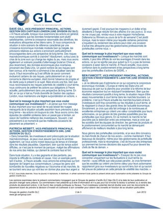DAVE GILL, VICE-PRÉSIDENT PRINCIPAL, ACTIONS,                                              durement gagné. C’est pourquoi les magasins à un dollar et les
GESTION DES CAPITAUX LONDON (UNE DIVISION DU GLC)                                          détaillants à marge réduite font des affaires d’or ces jours-ci. Si vous
« À l’heure actuelle, lorsque nous examinons les actions en général,                       ne me croyez pas, rendez-vous à votre magasin HomeSense,
nous constatons que les données fondamentales sont plutôt                                  Dollarama ou Winners au cours de la fin de semaine! C’est plutôt
satisfaisantes, comme la croissance raisonnable des bénéfices, les                         ironique, mais la raison même pour laquelle certaines personnes
évaluations attrayantes et les bilans sains. Si nous comparons la                          s’inquiètent du rendement des actions peut créer une occasion
situation à notre scénario de référence caractérisé par une                                d’achat très attrayante pour les gestionnaires professionnels de
croissance économique mondiale modeste bien qu’inégale, les                                portefeuilles comme nous. »
prévisions relatives aux actions s’annoncent particulièrement
encourageantes dans une perspective de long terme. Des risques                             Quel est le message le plus important que vous voulez
macroéconomiques sont-ils à craindre? Absolument, surtout avec la                          communiquer aux investisseurs? « Lorsque les marchés sont
crise de la zone euro qui change les règles du jeu, mais nous avons                        volatils, il peut être difficile de voir les avantages d’investir dans les
également un scénario possible d’atterrissage brutal en Chine et,                          actions, ce qui ne signifie pas pour autant qu’il n’y a pas de bonnes
plus récemment, des données économiques plus incertaines                                   occasions à saisir dans le marché. À l’heure actuelle, nous avons
provenant des États-Unis. Un grand nombre de ces risques sont                              confiance dans le positionnement et les perspectives à long terme
bien connus, et le marché a commencé à les actualiser dans les                             pour les portefeuilles d’actions de GIGWL. »
cours. Il faut reconnaître qu’il est difficile de savoir comment
évolueront certains de ces risques, particulièrement en ce qui                             BEN FAWCETT, VICE-PRÉSIDENT PRINCIPAL, ACTIONS,
                                                                                           GESTION D’INVESTISSEMENTS LAKETON (UNE DIVISION DU
concerne le dilemme européen, étant donné l’absence de progrès et                          GLC)
de clarté jusqu’à présent à ce sujet. Mais encore une fois, bien que                       « Je ne déborde pas d’optimisme en ce qui concerne la conjoncture
nous reconnaissions les risques potentiels de volatilité à court terme,                    économique mondiale. L’Europe et même les États-Unis ont
nous continuons de préférer les actions aux obligations à l’heure                          beaucoup de pain sur la planche pour procéder à la réforme de leur
actuelle, particulièrement dans une perspective de long terme. En                          économie respective tout en réduisant l’endettement. Bien que les
fait, en ce qui a trait au Fonds diversifié de Gestion des capitaux                        résultats s’annoncent positifs à long terme, la situation risque d’être
London, nous maintenons une légère surpondération en actions. »                            assez mouvementée à court terme dans les marchés boursiers. Le
Quel est le message le plus important que vous voulez                                      problème, c’est qu'à l'heure actuelle les marchés boursiers et leurs
communiquer aux investisseurs? « Je pense que mon message                                  investisseurs sont trop concentrés sur les résultats à court terme, et
le plus important pour eux serait de ne pas laisser les nuages                             ils réagissent à chacun des grands titres de l’actualité économique.
menaçants de la situation actuelle assombrir leurs prévisions à plus                       Sincèrement, je crois que cela fait ombrage à de nombreuses et
long terme – les actions ont toujours la cote. Nous avons connu des                        excellentes entreprises qui créent une valeur considérable pour leurs
épisodes de volatilité similaires dans un passé pas si lointain, en                        actionnaires, ce qui génère de très grandes possibilités pour les
raison de l’extrême méfiance des investisseurs. Souvent, c’est                             portefeuilles que nous gérons. En ce moment, le marché ne fait
précisément à ce moment-là que les meilleures occasions de                                 peut-être pas la distinction entre ces entreprises, mais je crois que
placement se présentent. »                                                                 les sociétés dont les équipes de direction, les gammes de produits et
                                                                                           le positionnement concurrentiel sur le marché se démarquent
PATRICIA NESBITT, VICE-PRÉSIDENTE PRINCIPALE,                                              afficheront de meilleurs résultats à plus long terme.
ACTIONS, GESTION D’INVESTISSEMENTS GWL (UNE
DIVISION DU GLC)                                                                           Nous gérons des portefeuilles concentrés, et je veux être convaincu
« Dans l’ensemble, les investisseurs sont préoccupés par la situation                      du bien-fondé de chacun de nos avoirs – comme maintenant. Il faut
macroéconomique. Je peux vous assurer que nous le sommes                                   beaucoup de discipline, même pour des gestionnaires de portefeuille
également, car nous avons investi beaucoup de temps et d’énergie                           professionnels, mais la récompense, c’est de trouver des entreprises
dans les résultats plausibles. Cependant, bien que les temps soient                        qui prennent les bonnes décisions dès aujourd’hui pour devenir les
difficiles, ce n’est pas le moment de paniquer, malgré les affirmations                    chefs de file de demain. »
de nos amis des médias, qui clament le contraire haut et fort.
                                                                                           Quel est le message le plus important que vous voulez
Dans toute situation, il y a des gagnants et des perdants, peu                             communiquer aux investisseurs? « Essayez de ne pas vous
importe la difficulté du contexte en cause. Voici un exemple parmi                         concentrer uniquement sur les fluctuations à court terme du
tant d’autres : à l’heure actuelle, nous aimons les entreprises qui font                   marché – aussi difficile que cela puisse paraître. Je crois fermement
épargner de l’argent aux consommateurs. Lorsque les gens sont                              que les sociétés qui créent une bonne valeur pour leurs actionnaires
bombardés de nouvelles négatives sur l’économie et les marchés, ils                        rapporteront gros aux investisseurs qui auront tenu bon et qui auront
se tournent vers ceux qui vont leur en donner plus pour leur argent si                     fait preuve de patience en cette période de volatilité des marchés. »
© GLC, tous droits réservés. Vous ne pouvez ni reproduire, ni distribuer, ni utiliser autrement toute partie du présent article sans l’autorisation écrite préalable du Groupe de
gestion d’actifs GLC.

Les opinions exprimées dans le présent commentaire n’engagent que le Groupe de gestion d’actifs GLC ltée (GLC) à la date de leur publication et
peuvent changer sans préavis. Ce commentaire n’est présenté qu’à titre d’information et n’a pas pour but d’inciter le lecteur à acheter ou à vendre des
produits de placement précis, ni de fournir des conseils juridiques ou fiscaux. Tout investisseur potentiel devrait étudier avec soin les documents de
placement avant de prendre la décision d’investir et s’adresser à son conseiller pour obtenir des conseils en fonction de sa situation particulière.

Groupe de gestion d’actifs GLC                                                    2 de 3                                                                       Juin 2012
www.glc-amgroup.com
 