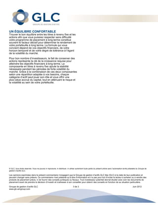 UN ÉQUILIBRE CONFORTABLE
Trouver le bon équilibre entre les titres à revenu fixe et les
actions afin que vous puissiez respecter sans difficulté
votre programme de placement à long terme constitue
souvent le facteur décisif pour déterminer le rendement de
votre portefeuille à long terme. La formule qui vous
convient dépend de vos objectifs financiers, de votre
horizon temporel et de votre degré de tolérance à l’égard
de la volatilité du marché.
Pour bon nombre d’investisseurs, le fait de conserver des
actions représente la clé de la croissance requise pour
atteindre les objectifs financiers à long terme. La
composante en titres à revenu fixe ajoute la stabilité
nécessaire pendant les périodes de forte volatilité du
marché. Grâce à la combinaison de ces deux composantes
selon une répartition adaptée à vos besoins, chaque
catégorie d’actif peut jouer son rôle et vous offrir une
plus-value accrue du capital, tout en atténuant le risque et
la volatilité au sein de votre portefeuille.




© GLC, tous droits réservés. Vous ne pouvez ni reproduire, ni distribuer, ni utiliser autrement toute partie du présent article sans l’autorisation écrite préalable du Groupe de
gestion d’actifs GLC.

Les opinions exprimées dans le présent commentaire n’engagent que le Groupe de gestion d’actifs GLC ltée (GLC) à la date de leur publication et
peuvent changer sans préavis. Ce commentaire n’est présenté qu’à titre d’information et n’a pas pour but d’inciter le lecteur à acheter ou à vendre des
produits de placement précis, ni de fournir des conseils juridiques ou fiscaux. Tout investisseur potentiel devrait étudier avec soin les documents de
placement avant de prendre la décision d’investir et s’adresser à son conseiller pour obtenir des conseils en fonction de sa situation particulière.

Groupe de gestion d’actifs GLC                                                    3 de 3                                                                       Juin 2012
www.glc-amgroup.com
 