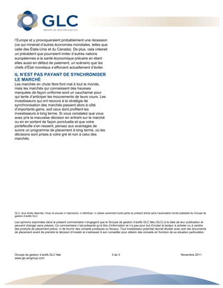  




l’Europe et y provoqueraient probablement une récession
(ce qui minerait d’autres économies mondiales, telles que
celle des États-Unis et du Canada). De plus, cela créerait
un précédent que pourraient imiter d’autres nations
européennes à la santé économique précaire en étant
elles aussi en défaut de paiement, un scénario que les
chefs d’État mondiaux s’efforcent actuellement d’éviter.

IL N’EST PAS PAYANT DE SYNCHRONISER
LE MARCHÉ
Les marchés en chute libre font mal à tout le monde,
mais les marchés qui connaissent des hausses
marquées de façon uniforme sont un cauchemar pour
qui tente d’anticiper les mouvements de leurs cours. Les
investisseurs qui ont recours à la stratégie de
synchronisation des marchés passent alors à côté
d’importants gains, soit ceux dont profitent les
investisseurs à long terme. Si vous constatez que vous
avez pris la mauvaise décision en entrant sur le marché
ou en en sortant de façon ponctuelle et que votre
portefeuille s’en ressent, pensez aux avantages de
suivre un programme de placement à long terme, où les
décisions sont prises à votre gré et non à celui des
marchés.




GLC, tous droits réservés. Vous ne pouvez ni reproduire, ni distribuer, ni utiliser autrement toute partie du présent article sans l’autorisation écrite préalable du Groupe de
gestion d’actifs GLC.

Les opinions exprimées dans le présent commentaire n’engagent que le Groupe de gestion d’actifs GLC ltée (GLC) à la date de leur publication et
peuvent changer sans préavis. Ce commentaire n’est présenté qu’à titre d’information et n’a pas pour but d’inciter le lecteur à acheter ou à vendre
des produits de placement précis, ni de fournir des conseils juridiques ou fiscaux. Tout investisseur potentiel devrait étudier avec soin les documents
de placement avant de prendre la décision d’investir et s’adresser à son conseiller pour obtenir des conseils en fonction de sa situation particulière.




Groupe de gestion d’actifs GLC ltée                                                     3 de 3                                                          Novembre 2011
www.glc-amgroup.com


 
 
 