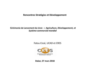 Fatou Cissé, UCAD et CRES
Dakar, 27 mars 2018
Rencontres Stratégies et Développement
Cérémonie de Lancement du Livre : « Agriculture, Développement, et
Système commercial mondial
 