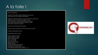 A la folie !
'*************************************************
' Name: CopyString
'
' Purpose: This routine copies a string from the source
' string (source) to the target string (target).
'
' Algorithm: It gets the length of "source" and then copies each
' character, one at a time, into "target". It uses
' the loop index as an array index into both "source"
' and "target" and increments the loop/array index
' after each character is copied.
'
' Inputs: input The string to be copied
'
' Outputs: output The string to receive the copy of "input"
'
' Interface Assumptions: None
'
' Modification History: None
'
' Author: Dwight K. Coder
' Date Created: 10/1/04
' Phone: (555) 222-2255
' SSN: 111-22-3333
' Eye Color: Green
' Maiden Name: None
' Blood Type: AB-
' Mother's Maiden Name: None
' Favorite Car: Pontiac Aztek
' Personalized License Plate: "Tek-ie"
'*************************************************
 