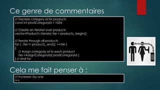 Ce genre de commentaires
// Declare category id for products
const int prodCategoryId = 1024;
// Create an iterator over products
vector<Product>::iterator iter = products_.begin();
// Iterate through all products
for ( ; iter != products_.end(); ++iter )
{
// Assign categody id to each product
iter->AssignCategoryId( prodCategoryId );
} // end for
Cela me fait penser à :
// Increase i by one
i++;
 