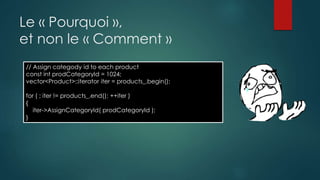 Le « Pourquoi »,
et non le « Comment »
// Assign categody id to each product
const int prodCategoryId = 1024;
vector<Product>::iterator iter = products_.begin();
for ( ; iter != products_.end(); ++iter )
{
iter->AssignCategoryId( prodCategoryId );
}
 