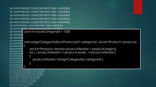 Je nommerais correctement mes variables
Je nommerais correctement mes variables
Je nommerais correctement mes variables
Je nommerais correctement mes variables
Je nommerais correctement mes variables
Je nommerais correctement mes variables
Je nommerais correctement mes variables
Je nommerais correctement mes variables
Je nommerais correctement mes variables
Je nommerais correctement mes variables
Je nommerais correctement mes variables
Je nommerais correctement mes variables
Je nommerais correctement mes variables
Je nommerais correctement mes variables
Je nommerais correctement mes variables
Je nommerais correctement mes variables
Je nommerais correctement mes variables
Je nommerais correctement mes variables
Je nommerais correctement mes variables
Je nommerais correctement mes variables
Je nommerais correctement mes variables
Je nommerais correctement mes variables
Je nommerais correctement mes variables
Je nommerais correctement mes variables
Je nommerais correctement mes variables
Je nommerais correctement mes variables
Je nommerais correctement mes variables
Je nommerais correctement mes variables
Je nommerais correctement mes variables
Je nommerais correctement mes variables
Je nommerais correctement mes variables
Je nommerais correctement mes variables
Je nommerais correctement mes variables
Je nommerais correctement mes variables
const int bookCategoryId = 1024;
void assignCategoryToEachProducts(int categoryId, vector<Product> products)
{
vector<Product>::iterator productsIterator = products.begin();
for ( ; productsIterator != products.end(); ++productsIterator )
{
productsIterator->AssignCategoryId( categoryId );
}
}
 