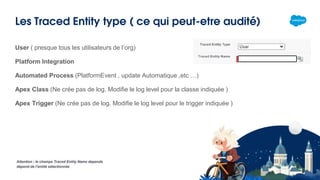 Les Traced Entity type ( ce qui peut-etre audité)
User ( presque tous les utilisateurs de l’org)
Platform Integration
Automated Process (PlatformEvent , update Automatique ,etc …)
Apex Class (Ne crée pas de log. Modifie le log level pour la classe indiquée )
Apex Trigger (Ne crée pas de log. Modifie le log level pour le trigger indiquée )
Attention : le champs Traced Entity Name depends
dépend de l’entité sélectionnée
 