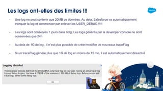 Les logs ont-elles des limites !!!
- Une log ne peut contenir que 20MB de données. Au dela, Salesforce va automatiquement
tronquer la log et commencer par enlever les USER_DEBUG !!!!!
- Les logs sont conservés 7 jours dans l’org. Les logs générés par la developer console ne sont
conservées que 24h
- Au dela de 1G de log , il n’est plus possible de créer/modifier de nouveaux traceFlag
- Si un traceFlag génère plus que 1G de log en moins de 15 mn, il est automatiquement désactivé
 