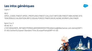 Les infos génériques
Ligne 1
59.0
APEX_CODE,FINEST;APEX_PROFILING,FINEST;CALLOUT,INFO;DB,FINEST;NBA,NONE;SYS
TEM,DEBUG;VALIDATION,INFO;VISUALFORCE,FINER;WAVE,NONE;WORKFLOW,FINER
ligne 2 ou 3
09:46:16.1
(1391284)|USER_INFO|[EXTERNAL]|0050800000GYRKz|fabrice@littlechaman.com.demo|(GMT+
01:00) Central European Standard Time (Europe/Paris)|GMT+01:00
 