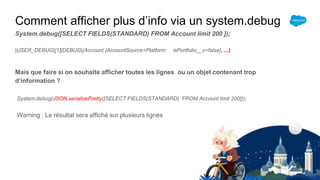 Comment afficher plus d’info via un system.debug
System.debug([SELECT FIELDS(STANDARD) FROM Account limit 200 ]);
|USER_DEBUG|[1]|DEBUG|(Account:{AccountSource=Platform isPortfolio__c=false}, ...)
Mais que faire si on souhaite afficher toutes les lignes ou un objet contenant trop
d’information ?
System.debug(JSON.serializePretty([SELECT FIELDS(STANDARD) FROM Account limit 200]));
Warning : Le résultat sera affiché sur plusieurs lignes
 