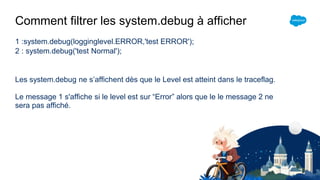 Comment filtrer les system.debug à afficher
1 :system.debug(logginglevel.ERROR,'test ERROR');
2 : system.debug('test Normal');
Les system.debug ne s’affichent dès que le Level est atteint dans le traceflag.
Le message 1 s'affiche si le level est sur “Error” alors que le le message 2 ne
sera pas affiché.
 