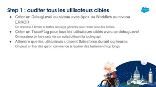 Step 1 : auditer tous les utilisateurs cibles
● Créer un DebugLevel au niveau avec Apex ou Workflow au niveau
ERROR
On cherche à limiter la tailles des logs générés pour rester sous les limites
● Créer un TraceFlag pour tous les utilisateurs ciblés avec ce debugLevel
On essaiera de faire cela via un script utilisant la tooling api
● Attendre que les utilisateurs utilisent Salesforce durant qq heures
On peut arrêter dès qu’on commence à repérer des traitement trop longs
 