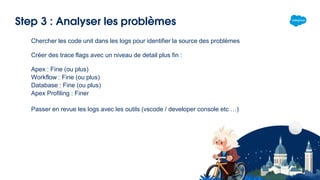 Step 3 : Analyser les problèmes
Chercher les code unit dans les logs pour identifier la source des problèmes
Créer des trace flags avec un niveau de detail plus fin :
Apex : Fine (ou plus)
Workflow : Fine (ou plus)
Database : Fine (ou plus)
Apex Profiling : Finer
Passer en revue les logs avec les outils (vscode / developer console etc …)
 