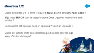 Question 1/2
Si je mets ERROR pour la category Apex Code , quelles informations sont
visibles ?
Un requestId est il unique dans un apexLog ? Citez un use case ?
Quelle est la taille limite que Salesforce peut stocker pour les logs
avant d'arrêter de logger?
Quelle différence y’a t-il entre FINE et FINEST pour la category Apex Code ?
 