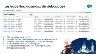 Les trace flag (journaux de débogage)
● Trier par défaut sur le nom !!!
● Peut-être “recréer” si l’utilisateur n’est pas actuellement tracé
● Unique pour un “Nom” donné (sauf pour la dev console)
● Ils peuvent être créés via la Tooling Api
● Si la dev console est ouverte, elle surcharge le niveau
de log (soyez vigilant)
Accessible via : Menu > Debug logs
 