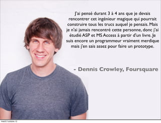 J’ai pensé durant 3 à 4 ans que je devais
                       rencontrer cet ingénieur magique qui pourrait
                      construire tous les trucs auquel je pensais. Mais
                     je n'ai jamais rencontré cette personne, donc j’ai
                       étudié ASP et MS Access à partir d'un livre. Je
                     suis encore un programmeur vraiment merdique
                        mais j'en sais assez pour faire un prototype.



                        - Dennis Crowley, Foursquare




mardi 2 octobre 12
 