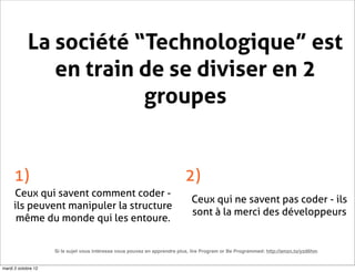 La société “Technologique” est
               en train de se diviser en 2
                        groupes


     1)                                                                    2)
     Ceux qui savent comment coder -
                                                                              Ceux qui ne savent pas coder - ils
     ils peuvent manipuler la structure
                                                                              sont à la merci des développeurs
      même du monde qui les entoure.


                     Si le sujet vous intéresse vous pouvez en apprendre plus, lire Program or Be Programmed: http://amzn.to/yzd6hm


mardi 2 octobre 12
 