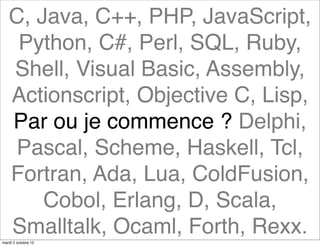 C, Java, C++, PHP, JavaScript,
    Python, C#, Perl, SQL, Ruby,
   Shell, Visual Basic, Assembly,
   Actionscript, Objective C, Lisp,
   Par ou je commence ? Delphi,
    Pascal, Scheme, Haskell, Tcl,
   Fortran, Ada, Lua, ColdFusion,
       Cobol, Erlang, D, Scala,
   Smalltalk, Ocaml, Forth, Rexx.
mardi 2 octobre 12
 