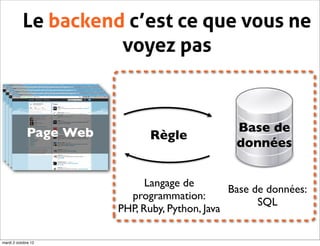 Le backend c’est ce que vous ne
                     voyez pas



             Page Web                            Base de
                              Règle
                                                 données


                              Langage de
                                                Base de données:
                          programmation:
                                                      SQL
                        PHP, Ruby, Python, Java

mardi 2 octobre 12
 