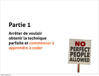 Partie 1
              Arrêter de vouloir
              obtenir la technique
              parfaite et commencer à
              apprendre à coder




mardi 2 octobre 12
 