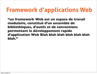 Framework d’applications Web
             “un framework Web est un espace de travail
             modulaire, constitué d'un ensemble de
             bibliothèques, d'outils et de conventions
             permettant le développement rapide
             d'application Web Blah blah blah blah blah blah
             blah.”




mardi 2 octobre 12
 