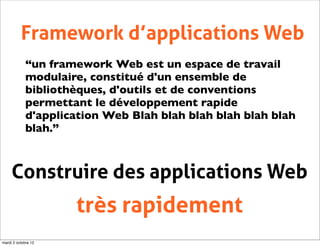 Framework d’applications Web
             “un framework Web est un espace de travail
             modulaire, constitué d'un ensemble de
             bibliothèques, d'outils et de conventions
             permettant le développement rapide
             d'application Web Blah blah blah blah blah blah
             blah.”



     Construire des applications Web
                     très rapidement
mardi 2 octobre 12
 