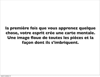 la première fois que vous apprenez quelque
        chose, votre esprit crée une carte mentale.
         Une image ﬂoue de toutes les pièces et la
                façon dont ils s'imbriquent.




mardi 2 octobre 12
 