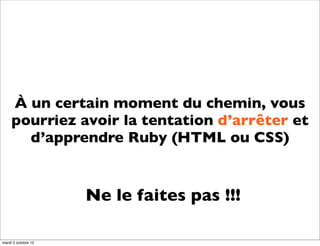 À un certain moment du chemin, vous
     pourriez avoir la tentation d’arrêter et
       d’apprendre Ruby (HTML ou CSS)


                     Ne le faites pas !!!

mardi 2 octobre 12
 