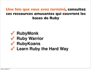 Une fois que vous avez terminé, consultez
          ces ressources amusantes qui couvrent les
                        bases de Ruby



                     ✓   RubyMonk
                     ✓   Ruby Warrior
                     ✓   RubyKoans
                     ✓   Learn Ruby the Hard Way



mardi 2 octobre 12
 