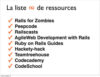 La liste ∞ de ressources
            ✓        Rails for Zombies
            ✓        Peepcode
            ✓        Railscasts
            ✓        AgileWeb Development with Rails
            ✓        Ruby on Rails Guides
            ✓        Hackety-hack
            ✓        Teamtreehouse
            ✓        Codecademy
            ✓        CodeSchool
mardi 2 octobre 12
 