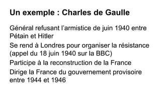 Un exemple : Charles de Gaulle
Général refusant l’armistice de juin 1940 entre
Pétain et Hitler
Se rend à Londres pour organiser la résistance
(appel du 18 juin 1940 sur la BBC)
Participe à la reconstruction de la France
Dirige la France du gouvernement provisoire
entre 1944 et 1946

 