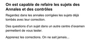 On est capable de refaire les sujets des
Annales et des contrôles
Regardez dans les annales corrigées les sujets déjà
tombés avec leur correction.
Des questions d’un sujet dans un autre centre d’examen
permettent de vous tester.
Apprenez les corrections. On ne sait jamais...

 