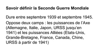 Savoir définir la Seconde Guerre Mondiale
Dure entre septembre 1939 et septembre 1945.
Oppose deux camps : les puissances de l’Axe
(Allemagne, Italie, Japon, URSS jusqu’en
1941) et les puissances Alliées (Etats-Unis,
Grande-Bretagne, France, Canada, Chine,
URSS à partir de 1941)

 