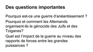 Des questions importantes
Pourquoi est-ce une guerre d’anéantissement ?
Pourquoi et comment les Allemands
organisent-ils le génocide des Juifs et des
Tziganes?
Quel est l’impact de la guerre au niveau des
rapports de forces entre les grandes
puissances ?

 