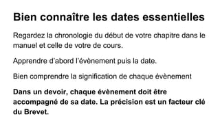 Bien connaître les dates essentielles
Regardez la chronologie du début de votre chapitre dans le
manuel et celle de votre de cours.
Apprendre d’abord l’évènement puis la date.
Bien comprendre la signification de chaque évènement
Dans un devoir, chaque évènement doit être
accompagné de sa date. La précision est un facteur clé
du Brevet.

 
