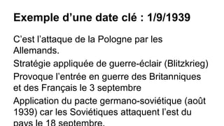 Exemple d’une date clé : 1/9/1939
C’est l’attaque de la Pologne par les
Allemands.
Stratégie appliquée de guerre-éclair (Blitzkrieg)
Provoque l’entrée en guerre des Britanniques
et des Français le 3 septembre
Application du pacte germano-soviétique (août
1939) car les Soviétiques attaquent l’est du

 