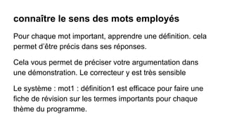 connaître le sens des mots employés
Pour chaque mot important, apprendre une définition. cela
permet d’être précis dans ses réponses.
Cela vous permet de préciser votre argumentation dans
une démonstration. Le correcteur y est très sensible
Le système : mot1 : définition1 est efficace pour faire une
fiche de révision sur les termes importants pour chaque
thème du programme.

 