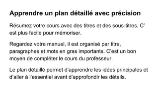 Apprendre un plan détaillé avec précision
Résumez votre cours avec des titres et des sous-titres. C’
est plus facile pour mémoriser.
Regardez votre manuel, il est organisé par titre,
paragraphes et mots en gras importants. C’est un bon
moyen de compléter le cours du professeur.
Le plan détaillé permet d’apprendre les idées principales et
d’aller à l’essentiel avant d’approfondir les détails.

 