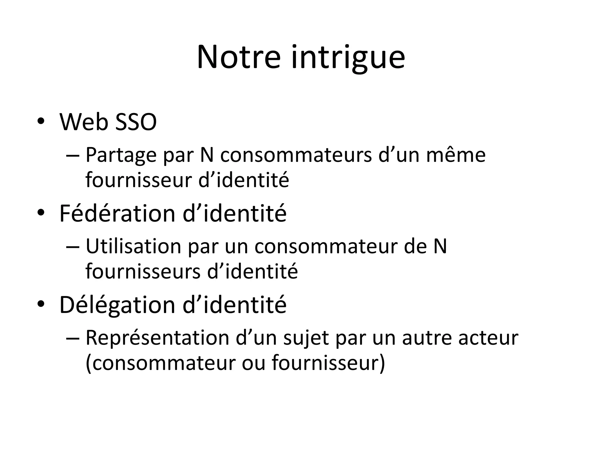 Notre intrigue
• Web SSO
– Partage par N consommateurs d’un même
fournisseur d’identité
• Fédération d’identité
– Utilisation par un consommateur de N
fournisseurs d’identité
• Délégation d’identité
– Représentation d’un sujet par un autre acteur
(consommateur ou fournisseur)
 