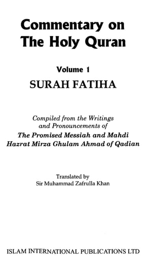 Commentary on
   The Holy Quran
              Volume f

      SURAH FATIHA

       Compiled from the Writings
         and Pronouncements of
   The Promised Messiah and Mahdi
Hazrat Mirza Ghulam Ahmad of Qadian




              Translated by
       Sir Muhammad Zafrulla Khan




ISLAM INTERNATIONAL PUBLICATIONS LTD
 