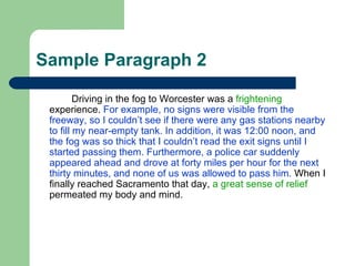 Sample Paragraph 2 Driving in the fog to Worcester was a  frightening  experience.  For example, no signs were visible from the freeway, so I couldn’t see if there were any gas stations nearby to fill my near-empty tank. In addition, it was 12:00 noon, and the fog was so thick that I couldn’t read the exit signs until I started passing them. Furthermore, a police car suddenly appeared ahead and drove at forty miles per hour for the next thirty minutes, and none of us was allowed to pass him.  When I finally reached Sacramento that day,  a great sense of relief  permeated my body and mind.  