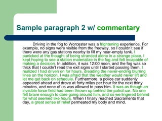 Sample paragraph 2 w/  commentary Driving in the fog to Worcester was a  frightening  experience. For example, no signs were visible from the freeway, so I couldn’t see if there were any gas stations nearby to fill my near-empty tank.  I panicked at the thought of being stranded alone in a strange place. I kept hoping to see a station materialize in the fog and felt incapable of making a decision.  In addition, it was 12:00 noon, and the fog was so thick that I couldn’t read the exit signs until I started passing them.  I realized I had driven on for hours, dreading the never-ending blurring lines on the horizon. I was afraid that the weather would never lift and let me get back on schedule.  Furthermore, a police car suddenly appeared ahead and drove at forty miles per hour for the next thirty minutes, and none of us was allowed to pass him.  It was as though an invisible force field had been thrown up behind the patrol car. No one felt brave enough to dare going around him, and so we lingered behind for what seemed like hours.  When I finally reached Sacramento that day,  a great sense of relief  permeated my body and mind.  