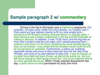 Sample paragraph 2 w/  commentary Driving in the fog to Worcester was a  frightening  experience.  For example, no signs were visible from the freeway, so I couldn’t see if there were any gas stations nearby to fill my near-empty tank.   I panicked at the thought of being stranded alone in a strange place. I kept hoping to see a station materialize in the fog and felt incapable of making a decision.   In addition, it was 12:00 noon, and the fog was so thick that I couldn’t read the exit signs until I started passing them.   I realized I had driven on for hours, dreading the never-ending blurring lines on the horizon. I was afraid that the weather would never lift and let me get back on schedule.  Furthermore, a police car suddenly appeared ahead and drove at forty miles per hour for the next thirty minutes, and none of us was allowed to pass him.   It was as though an invisible force field had been thrown up behind the patrol car. No one felt brave enough to dare going around him, and so we lingered behind for what seemed like hours.  When I finally reached Sacramento that day,  a great sense of relief  permeated my body and mind.  