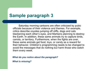 Sample paragraph 3 Saturday morning cartoons are often criticized by pubic officials because of their violence and themes. For example, critics describe coyotes jumping off cliffs, dogs and cats blackening each other’s eyes, and Martians planning to destroy the Earth. In addition, these same animals try to capture birds, carrots, or territory. Furthermore, when the fights are over, these same animals get food, toys, or candy as a reward for their behavior. Children’s programming needs to be changed to avoid the messages that do nothing but harm those who watch them every week.  What do you notice about the paragraph? What is missing? 