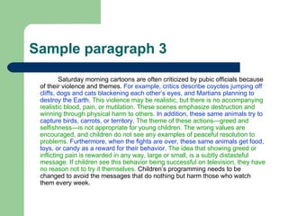 Sample paragraph 3 Saturday morning cartoons are often criticized by pubic officials because of their violence and themes.  For example, critics describe coyotes jumping off cliffs, dogs and cats blackening each other’s eyes, and Martians planning to destroy the Earth.   This violence may be realistic, but there is no accompanying realistic blood, pain, or mutilation. These scenes emphasize destruction and winning through physical harm to others.   In addition, these same animals try to capture birds, carrots, or territory.   The theme of these actions—greed and selfishness—is not appropriate for young children. The wrong values are encouraged, and children do not see any examples of peaceful resolution to problems.   Furthermore, when the fights are over, these same animals get food, toys, or candy as a reward for their behavior.   The idea that showing greed or inflicting pain is rewarded in any way, large or small, is a subtly distasteful message. If children see this behavior being successful on television, they have no reason not to try it themselves.  Children’s programming needs to be changed to avoid the messages that do nothing but harm those who watch them every week.  